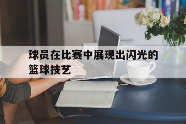 九游体育在线登录-球员在比赛中展现出闪光的篮球技艺